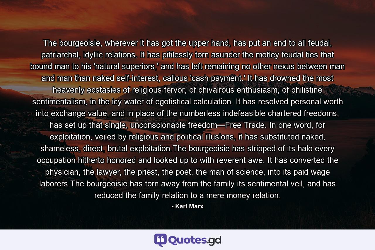 The bourgeoisie, wherever it has got the upper hand, has put an end to all feudal, patriarchal, idyllic relations. It has pitilessly torn asunder the motley feudal ties that bound man to his 'natural superiors,' and has left remaining no other nexus between man and man than naked self-interest, callous 'cash payment.' It has drowned the most heavenly ecstasies of religious fervor, of chivalrous enthusiasm, of philistine sentimentalism, in the icy water of egotistical calculation. It has resolved personal worth into exchange value, and in place of the numberless indefeasible chartered freedoms, has set up that single, unconscionable freedom—Free Trade. In one word, for exploitation, veiled by religious and political illusions, it has substituted naked, shameless, direct, brutal exploitation.The bourgeoisie has stripped of its halo every occupation hitherto honored and looked up to with reverent awe. It has converted the physician, the lawyer, the priest, the poet, the man of science, into its paid wage laborers.The bourgeoisie has torn away from the family its sentimental veil, and has reduced the family relation to a mere money relation. - Quote by Karl Marx