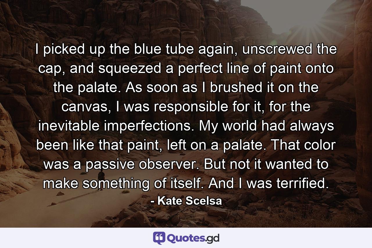 I picked up the blue tube again, unscrewed the cap, and squeezed a perfect line of paint onto the palate. As soon as I brushed it on the canvas, I was responsible for it, for the inevitable imperfections. My world had always been like that paint, left on a palate. That color was a passive observer. But not it wanted to make something of itself. And I was terrified. - Quote by Kate Scelsa