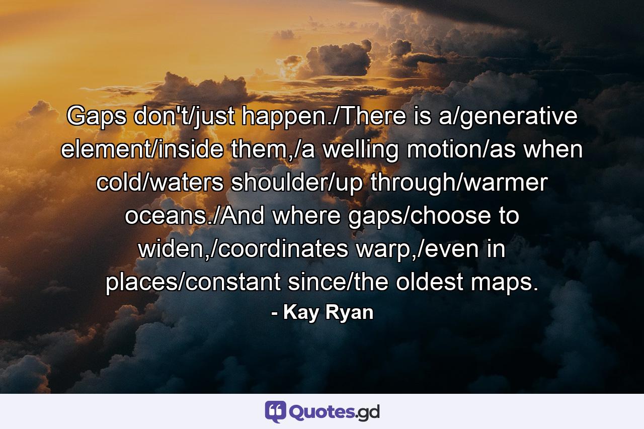 Gaps don't/just happen./There is a/generative element/inside them,/a welling motion/as when cold/waters shoulder/up through/warmer oceans./And where gaps/choose to widen,/coordinates warp,/even in places/constant since/the oldest maps. - Quote by Kay Ryan