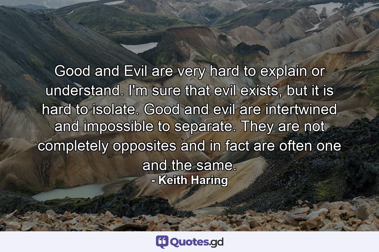 Good and Evil are very hard to explain or understand. I'm sure that evil exists, but it is hard to isolate. Good and evil are intertwined and impossible to separate. They are not completely opposites and in fact are often one and the same. - Quote by Keith Haring