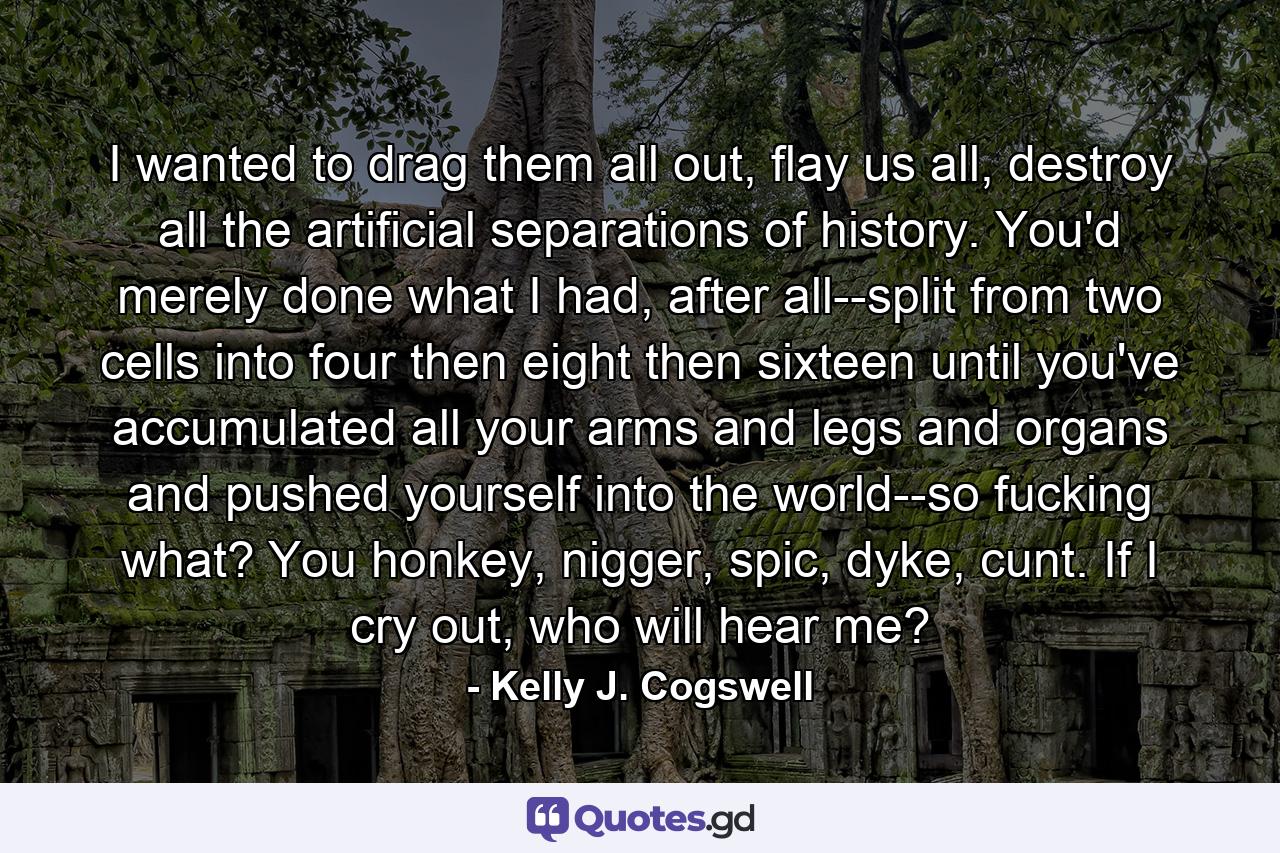 I wanted to drag them all out, flay us all, destroy all the artificial separations of history. You'd merely done what I had, after all--split from two cells into four then eight then sixteen until you've accumulated all your arms and legs and organs and pushed yourself into the world--so fucking what? You honkey, nigger, spic, dyke, cunt. If I cry out, who will hear me? - Quote by Kelly J. Cogswell