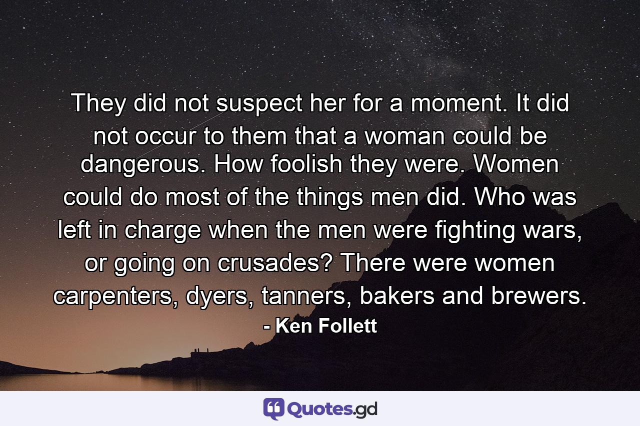 They did not suspect her for a moment. It did not occur to them that a woman could be dangerous. How foolish they were. Women could do most of the things men did. Who was left in charge when the men were fighting wars, or going on crusades? There were women carpenters, dyers, tanners, bakers and brewers. - Quote by Ken Follett