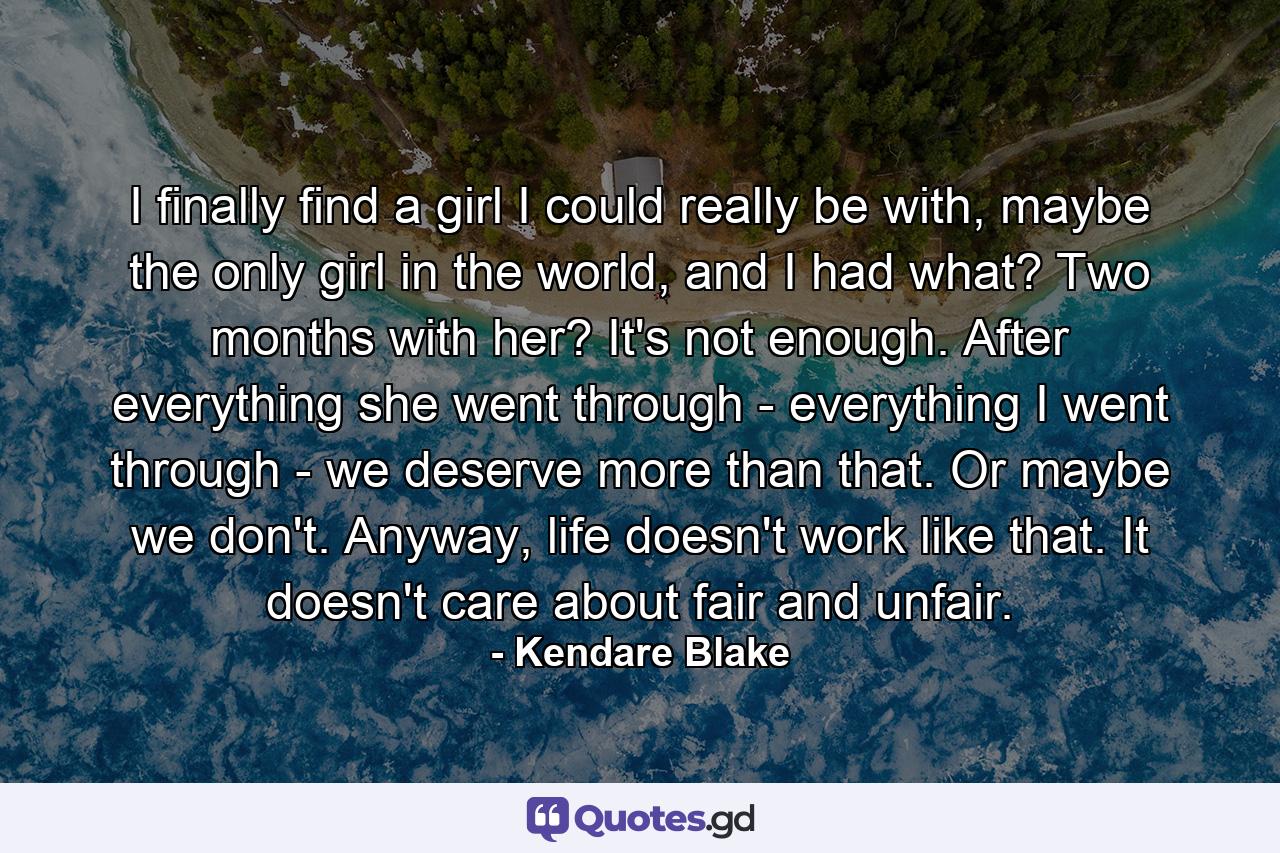 I finally find a girl I could really be with, maybe the only girl in the world, and I had what? Two months with her? It's not enough. After everything she went through - everything I went through - we deserve more than that. Or maybe we don't. Anyway, life doesn't work like that. It doesn't care about fair and unfair. - Quote by Kendare Blake