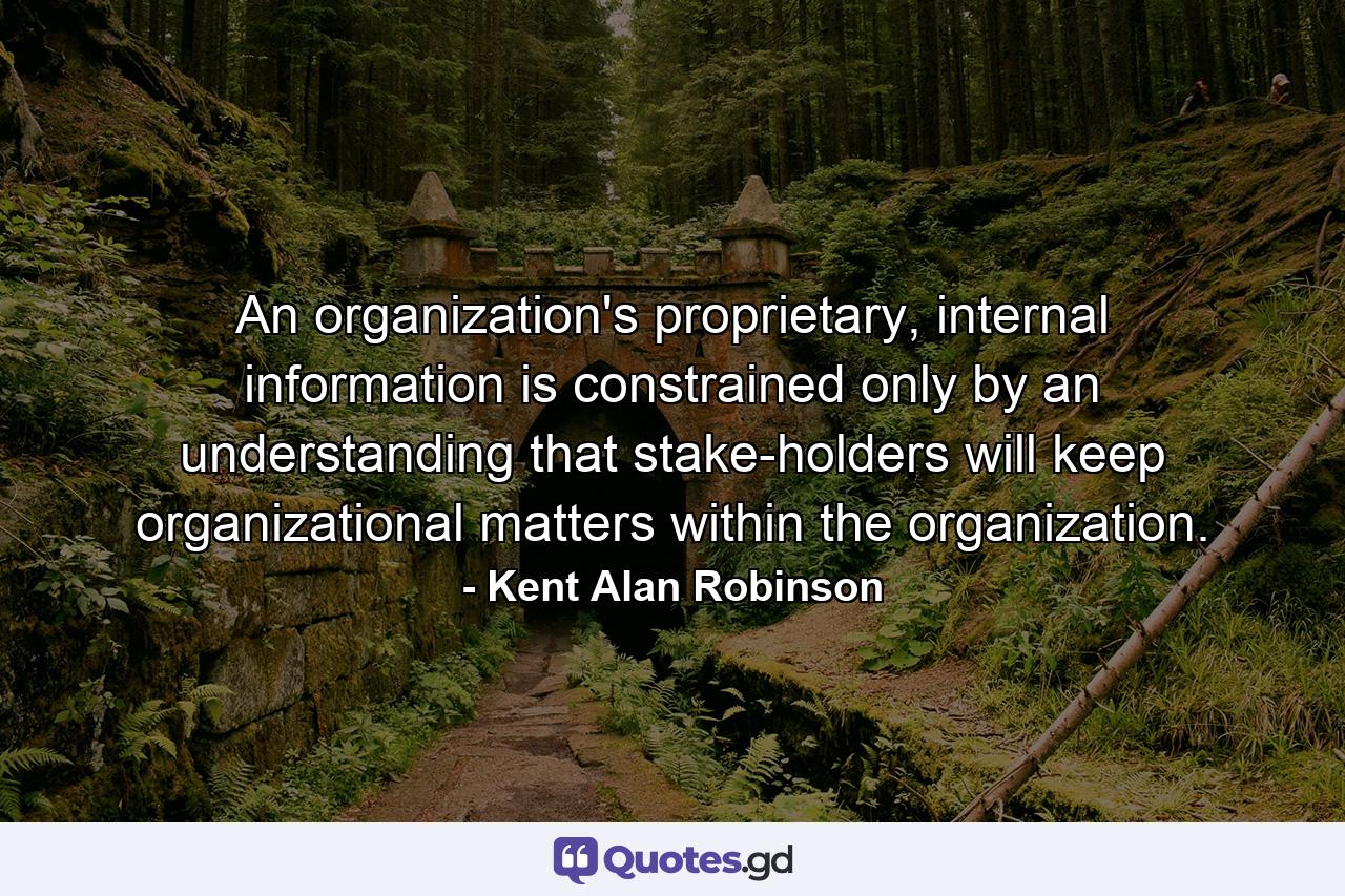 An organization's proprietary, internal information is constrained only by an understanding that stake-holders will keep organizational matters within the organization. - Quote by Kent Alan Robinson