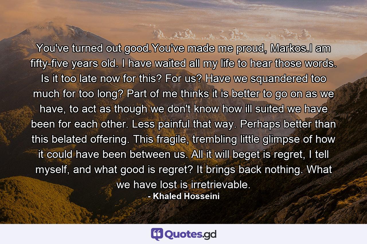 You've turned out good.You've made me proud, Markos.I am fifty-five years old. I have waited all my life to hear those words. Is it too late now for this? For us? Have we squandered too much for too long? Part of me thinks it is better to go on as we have, to act as though we don't know how ill suited we have been for each other. Less painful that way. Perhaps better than this belated offering. This fragile, trembling little glimpse of how it could have been between us. All it will beget is regret, I tell myself, and what good is regret? It brings back nothing. What we have lost is irretrievable. - Quote by Khaled Hosseini