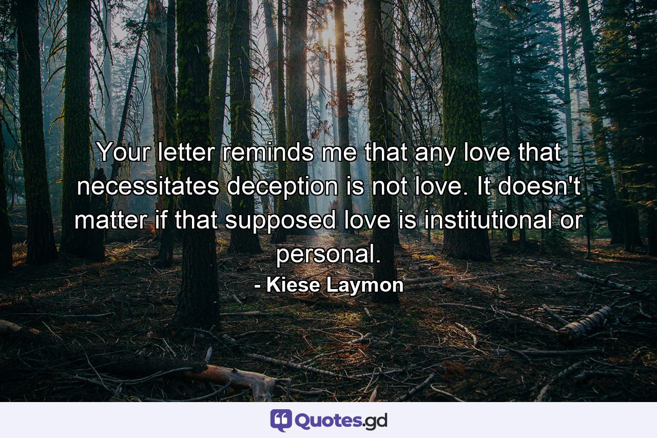 Your letter reminds me that any love that necessitates deception is not love. It doesn't matter if that supposed love is institutional or personal. - Quote by Kiese Laymon