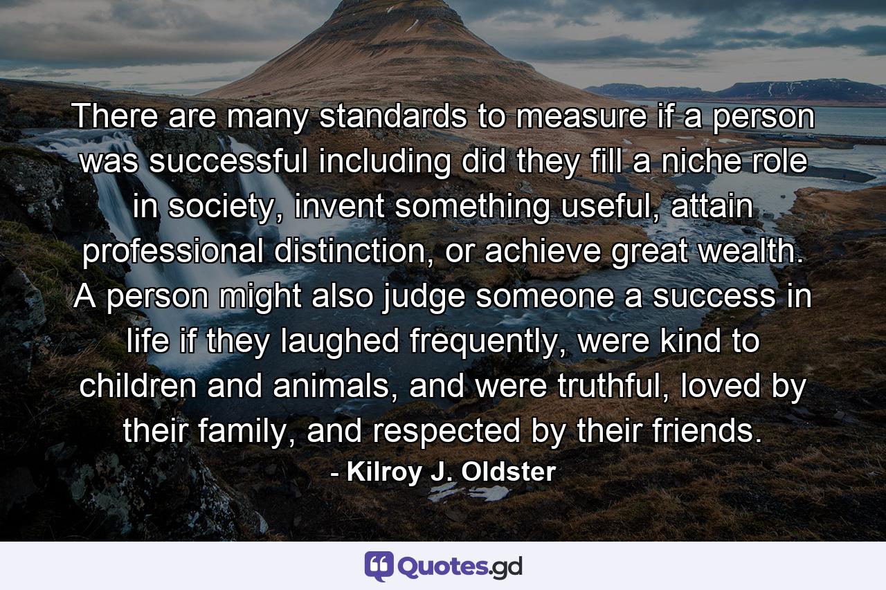 There are many standards to measure if a person was successful including did they fill a niche role in society, invent something useful, attain professional distinction, or achieve great wealth. A person might also judge someone a success in life if they laughed frequently, were kind to children and animals, and were truthful, loved by their family, and respected by their friends. - Quote by Kilroy J. Oldster