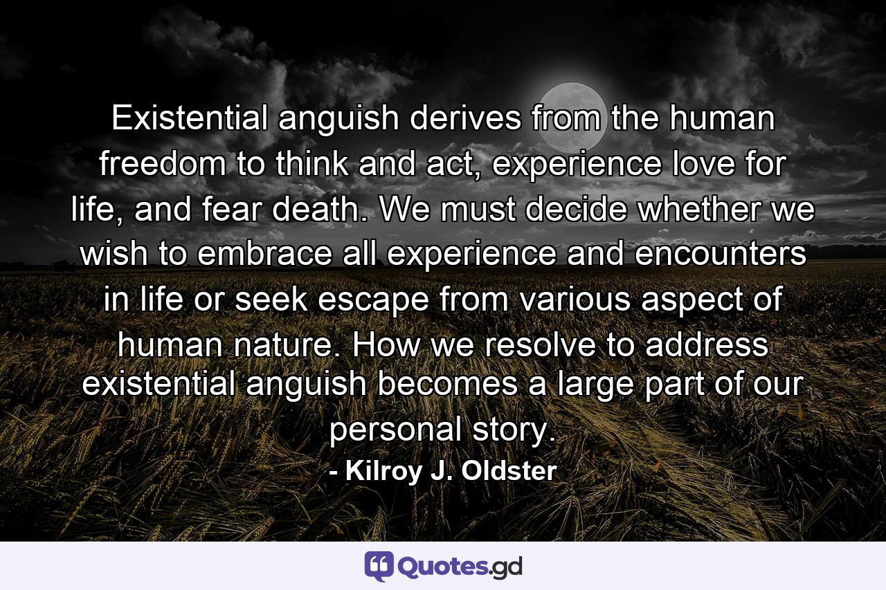 Existential anguish derives from the human freedom to think and act, experience love for life, and fear death. We must decide whether we wish to embrace all experience and encounters in life or seek escape from various aspect of human nature. How we resolve to address existential anguish becomes a large part of our personal story. - Quote by Kilroy J. Oldster