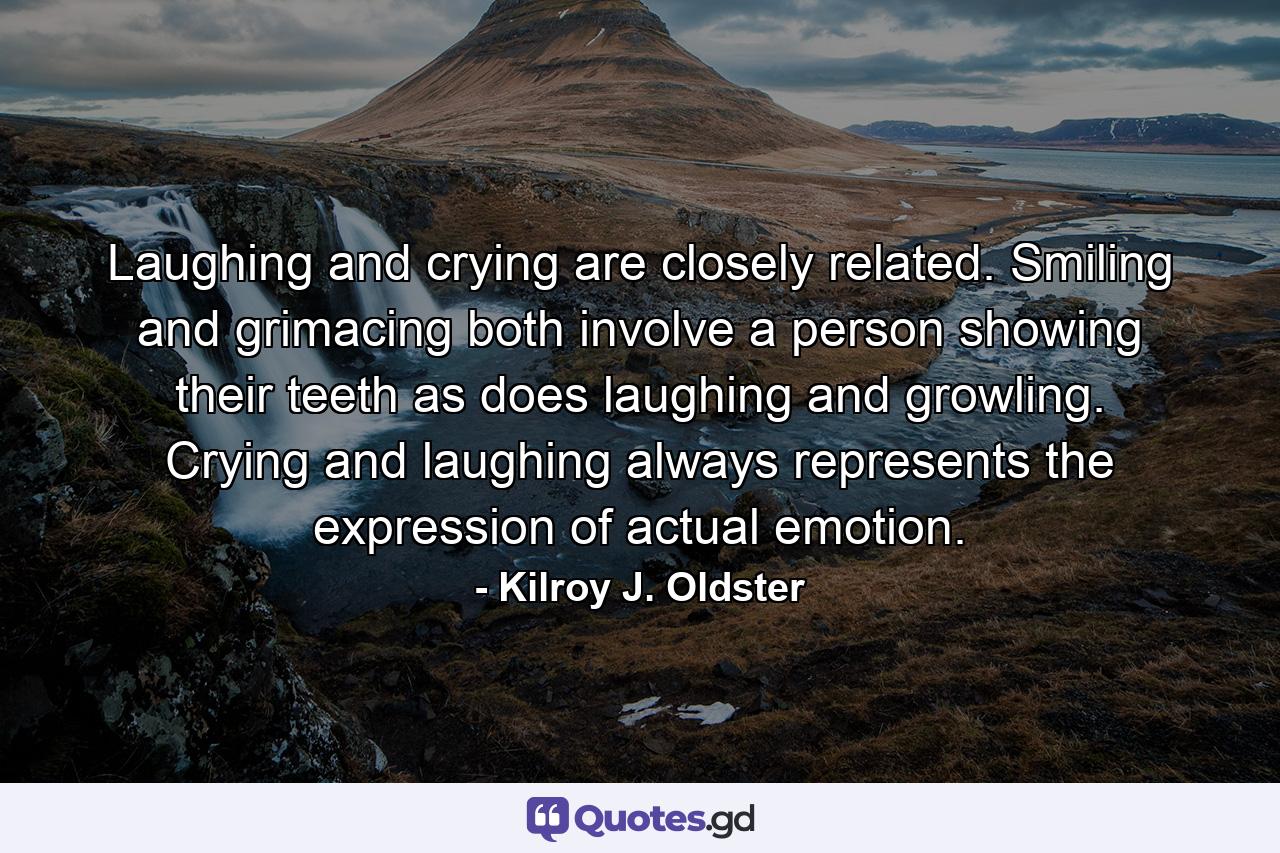 Laughing and crying are closely related. Smiling and grimacing both involve a person showing their teeth as does laughing and growling. Crying and laughing always represents the expression of actual emotion. - Quote by Kilroy J. Oldster