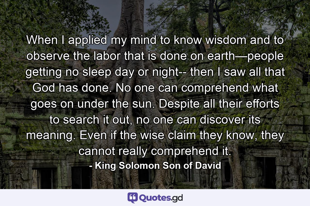 When I applied my mind to know wisdom and to observe the labor that is done on earth—people getting no sleep day or night-- then I saw all that God has done. No one can comprehend what goes on under the sun. Despite all their efforts to search it out, no one can discover its meaning. Even if the wise claim they know, they cannot really comprehend it. - Quote by King Solomon Son of David