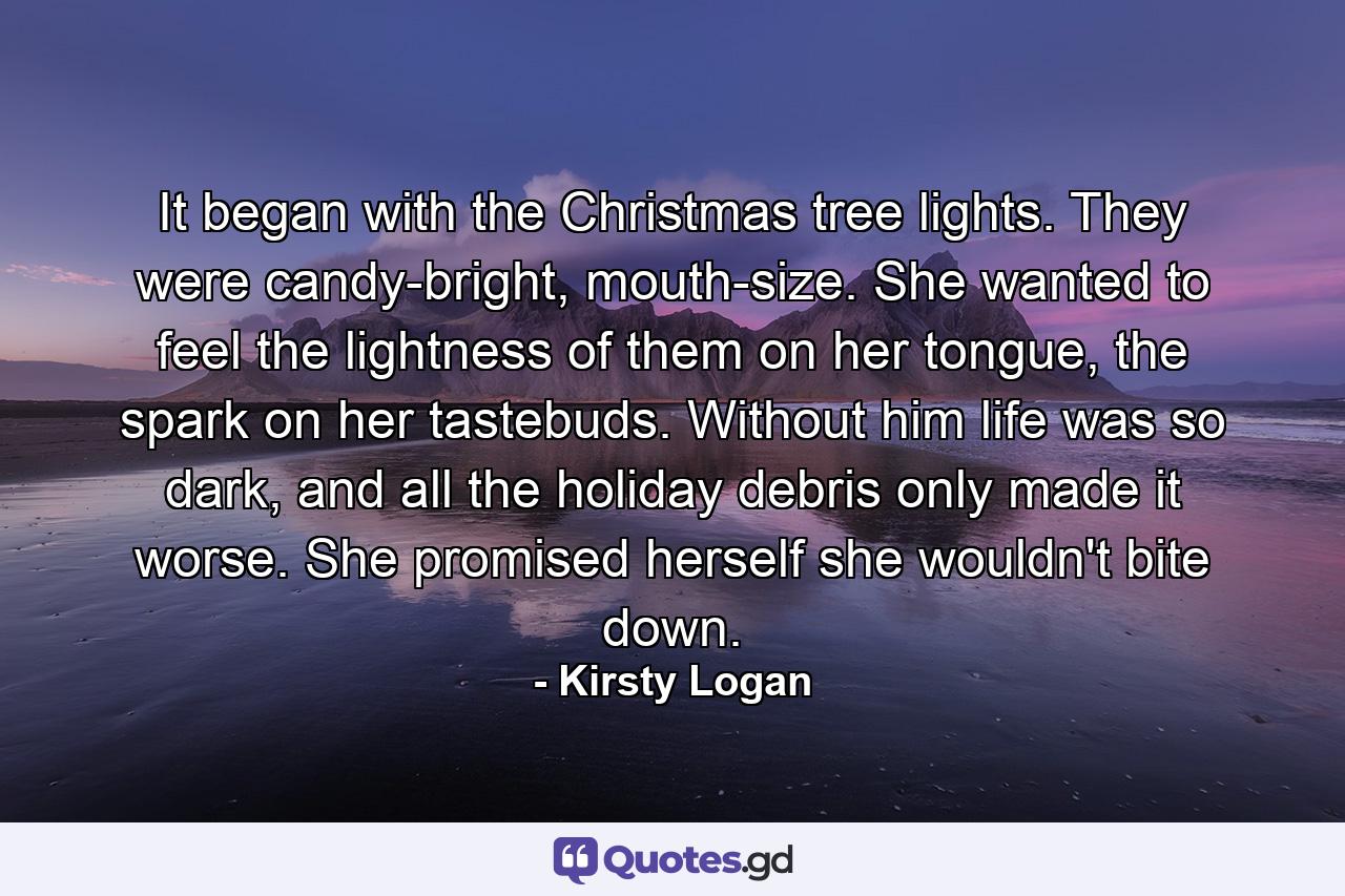 It began with the Christmas tree lights. They were candy-bright, mouth-size. She wanted to feel the lightness of them on her tongue, the spark on her tastebuds. Without him life was so dark, and all the holiday debris only made it worse. She promised herself she wouldn't bite down. - Quote by Kirsty Logan