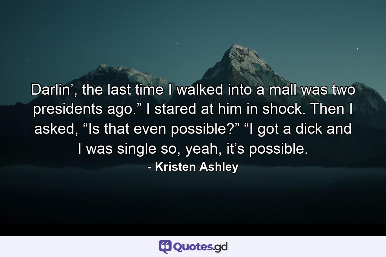 Darlin’, the last time I walked into a mall was two presidents ago.” I stared at him in shock. Then I asked, “Is that even possible?” “I got a dick and I was single so, yeah, it’s possible. - Quote by Kristen Ashley