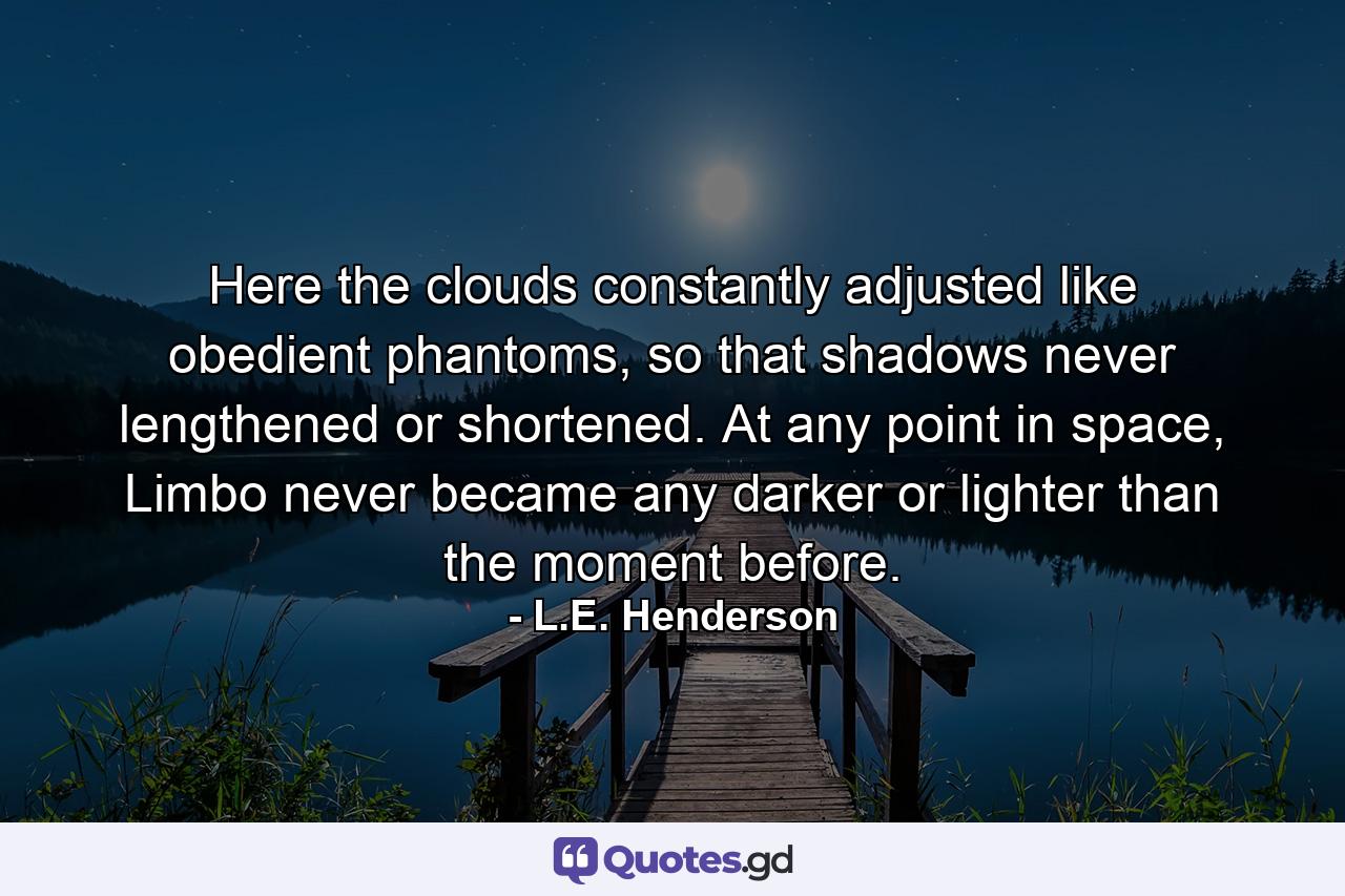 Here the clouds constantly adjusted like obedient phantoms, so that shadows never lengthened or shortened. At any point in space, Limbo never became any darker or lighter than the moment before. - Quote by L.E. Henderson