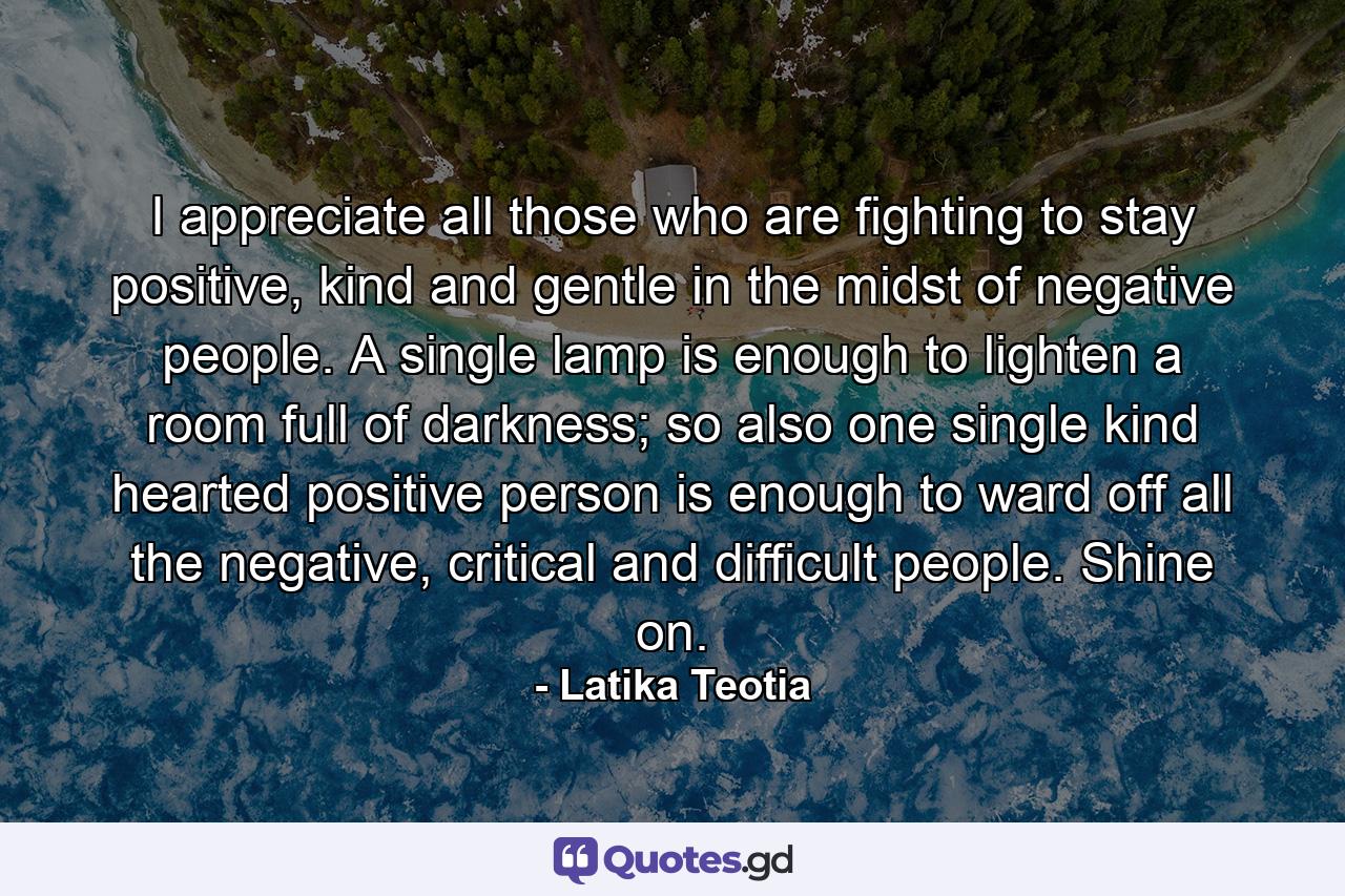 I appreciate all those who are fighting to stay positive, kind and gentle in the midst of negative people. A single lamp is enough to lighten a room full of darkness; so also one single kind hearted positive person is enough to ward off all the negative, critical and difficult people. Shine on. - Quote by Latika Teotia