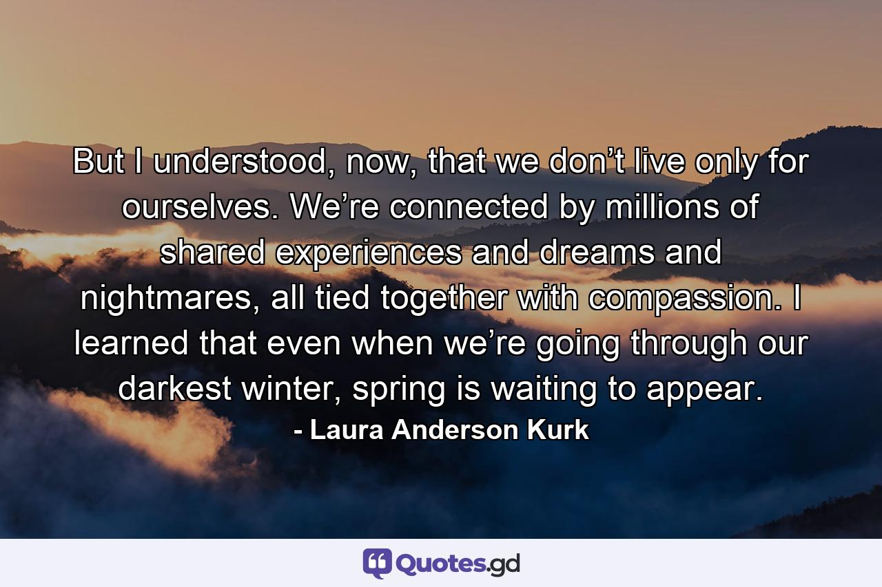 But I understood, now, that we don’t live only for ourselves. We’re connected by millions of shared experiences and dreams and nightmares, all tied together with compassion. I learned that even when we’re going through our darkest winter, spring is waiting to appear. - Quote by Laura Anderson Kurk