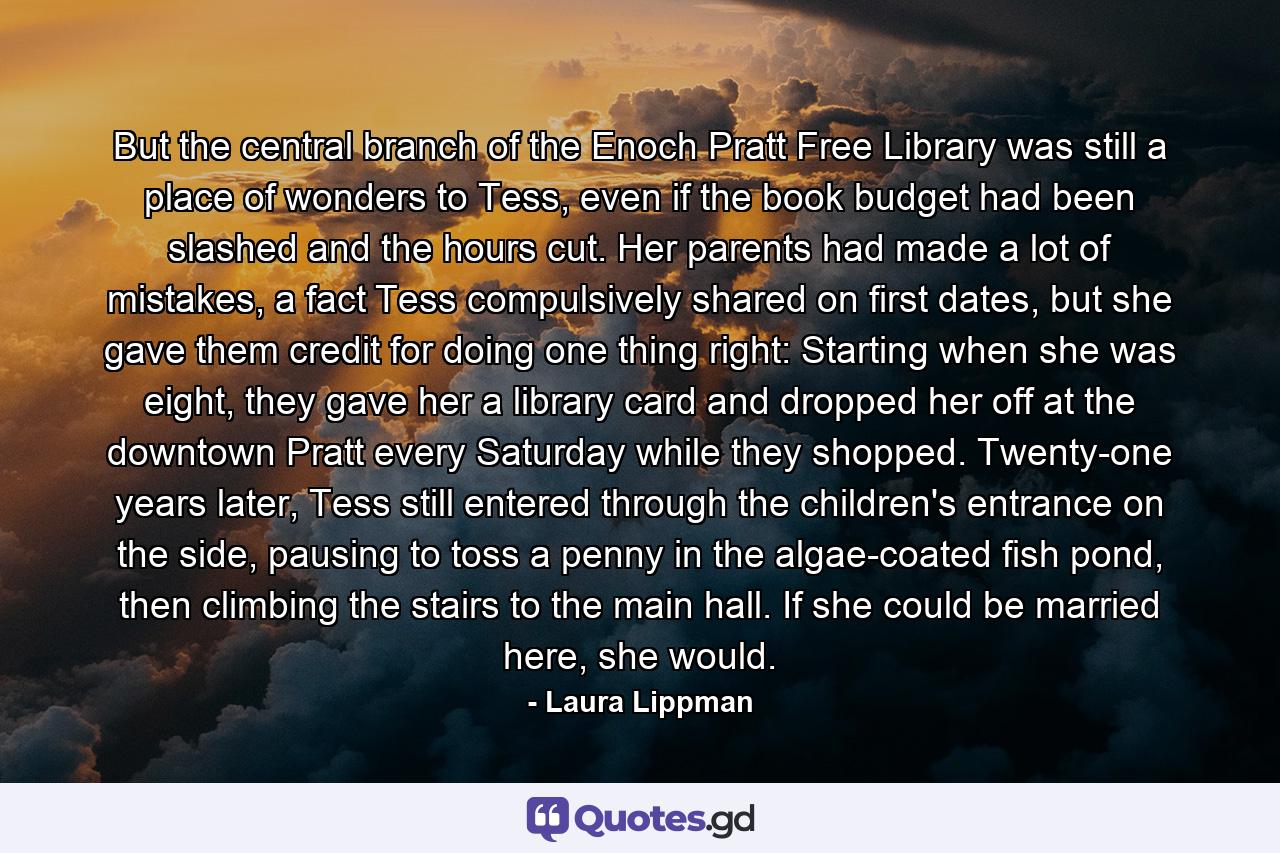 But the central branch of the Enoch Pratt Free Library was still a place of wonders to Tess, even if the book budget had been slashed and the hours cut. Her parents had made a lot of mistakes, a fact Tess compulsively shared on first dates, but she gave them credit for doing one thing right: Starting when she was eight, they gave her a library card and dropped her off at the downtown Pratt every Saturday while they shopped. Twenty-one years later, Tess still entered through the children's entrance on the side, pausing to toss a penny in the algae-coated fish pond, then climbing the stairs to the main hall. If she could be married here, she would. - Quote by Laura Lippman