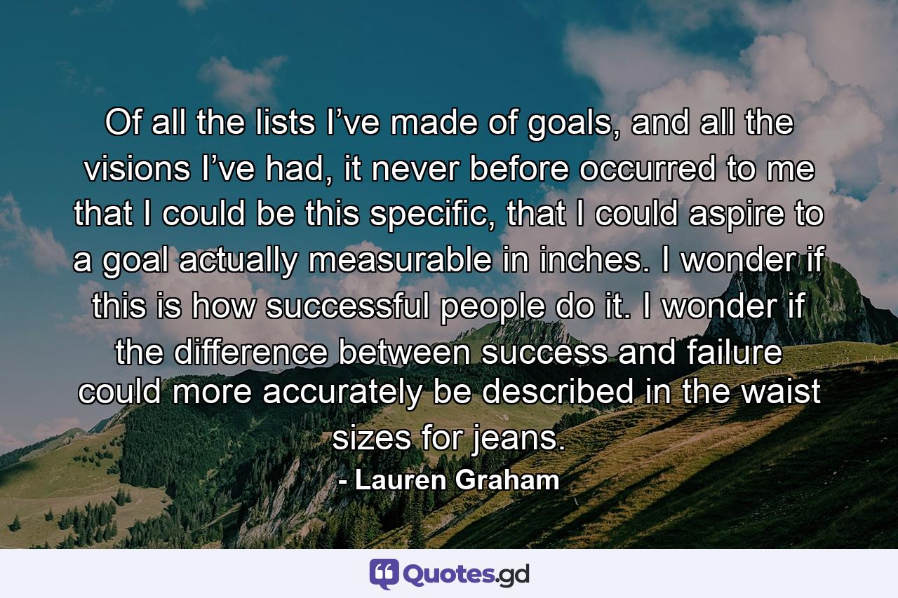 Of all the lists I’ve made of goals, and all the visions I’ve had, it never before occurred to me that I could be this specific, that I could aspire to a goal actually measurable in inches. I wonder if this is how successful people do it. I wonder if the difference between success and failure could more accurately be described in the waist sizes for jeans. - Quote by Lauren Graham