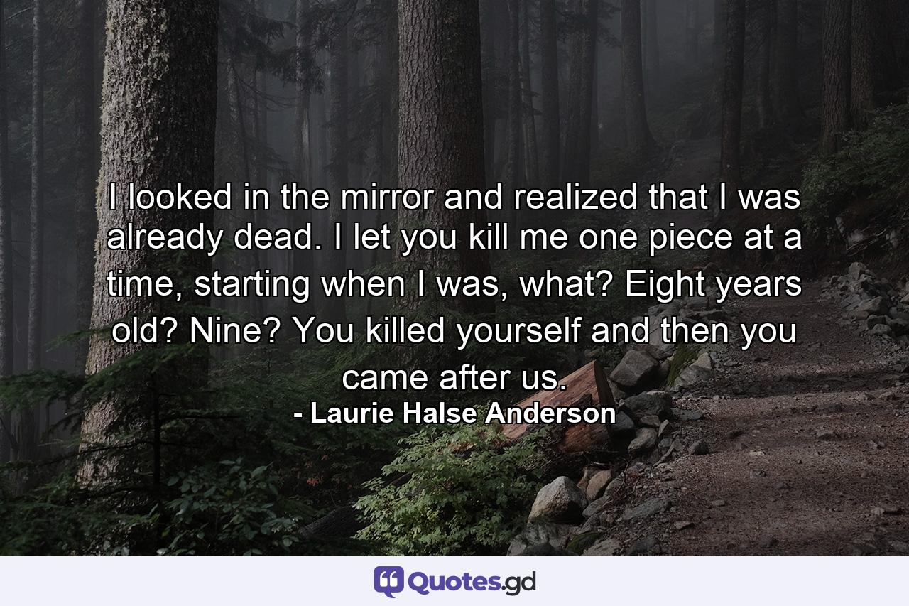 I looked in the mirror and realized that I was already dead. I let you kill me one piece at a time, starting when I was, what? Eight years old? Nine? You killed yourself and then you came after us. - Quote by Laurie Halse Anderson