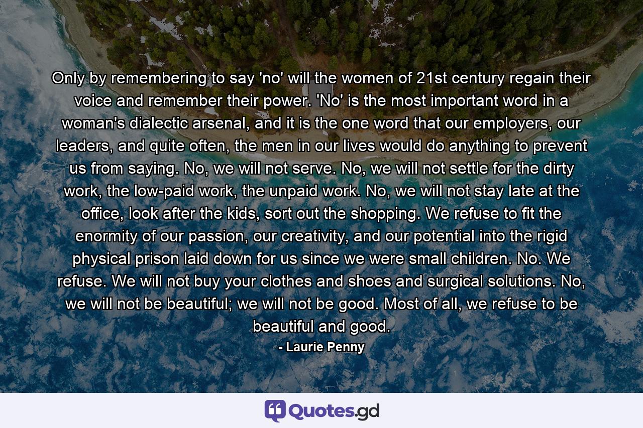 Only by remembering to say 'no' will the women of 21st century regain their voice and remember their power. 'No' is the most important word in a woman's dialectic arsenal, and it is the one word that our employers, our leaders, and quite often, the men in our lives would do anything to prevent us from saying. No, we will not serve. No, we will not settle for the dirty work, the low-paid work, the unpaid work. No, we will not stay late at the office, look after the kids, sort out the shopping. We refuse to fit the enormity of our passion, our creativity, and our potential into the rigid physical prison laid down for us since we were small children. No. We refuse. We will not buy your clothes and shoes and surgical solutions. No, we will not be beautiful; we will not be good. Most of all, we refuse to be beautiful and good. - Quote by Laurie Penny