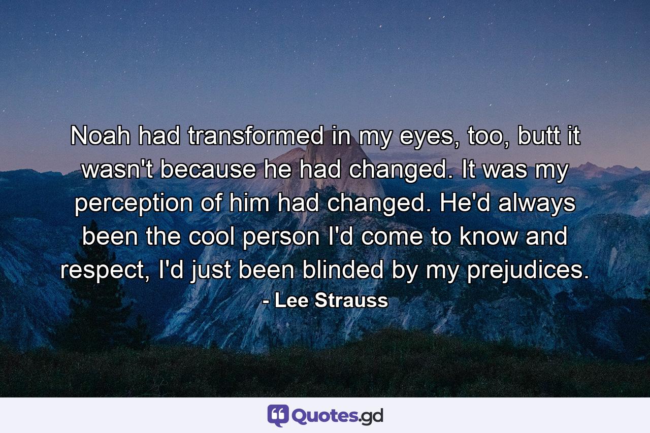 Noah had transformed in my eyes, too, butt it wasn't because he had changed. It was my perception of him had changed. He'd always been the cool person I'd come to know and respect, I'd just been blinded by my prejudices. - Quote by Lee Strauss