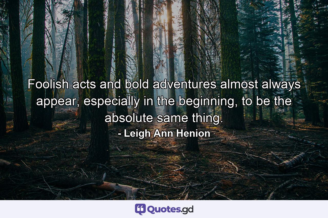 Foolish acts and bold adventures almost always appear, especially in the beginning, to be the absolute same thing. - Quote by Leigh Ann Henion