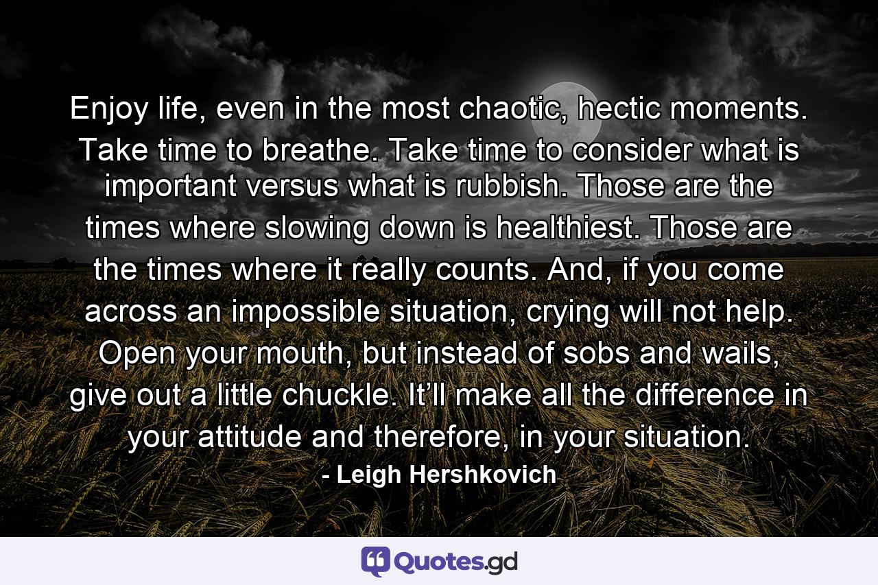 Enjoy life, even in the most chaotic, hectic moments. Take time to breathe. Take time to consider what is important versus what is rubbish. Those are the times where slowing down is healthiest. Those are the times where it really counts. And, if you come across an impossible situation, crying will not help. Open your mouth, but instead of sobs and wails, give out a little chuckle. It’ll make all the difference in your attitude and therefore, in your situation. - Quote by Leigh Hershkovich