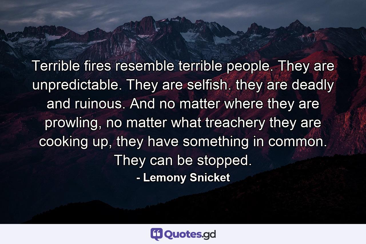 Terrible fires resemble terrible people. They are unpredictable. They are selfish. they are deadly and ruinous. And no matter where they are prowling, no matter what treachery they are cooking up, they have something in common. They can be stopped. - Quote by Lemony Snicket