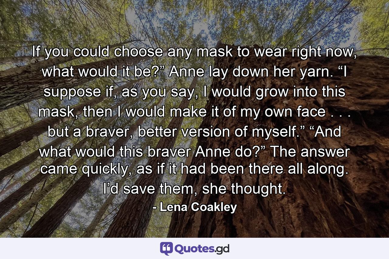 If you could choose any mask to wear right now, what would it be?” Anne lay down her yarn. “I suppose if, as you say, I would grow into this mask, then I would make it of my own face . . . but a braver, better version of myself.” “And what would this braver Anne do?” The answer came quickly, as if it had been there all along. I’d save them, she thought. - Quote by Lena Coakley