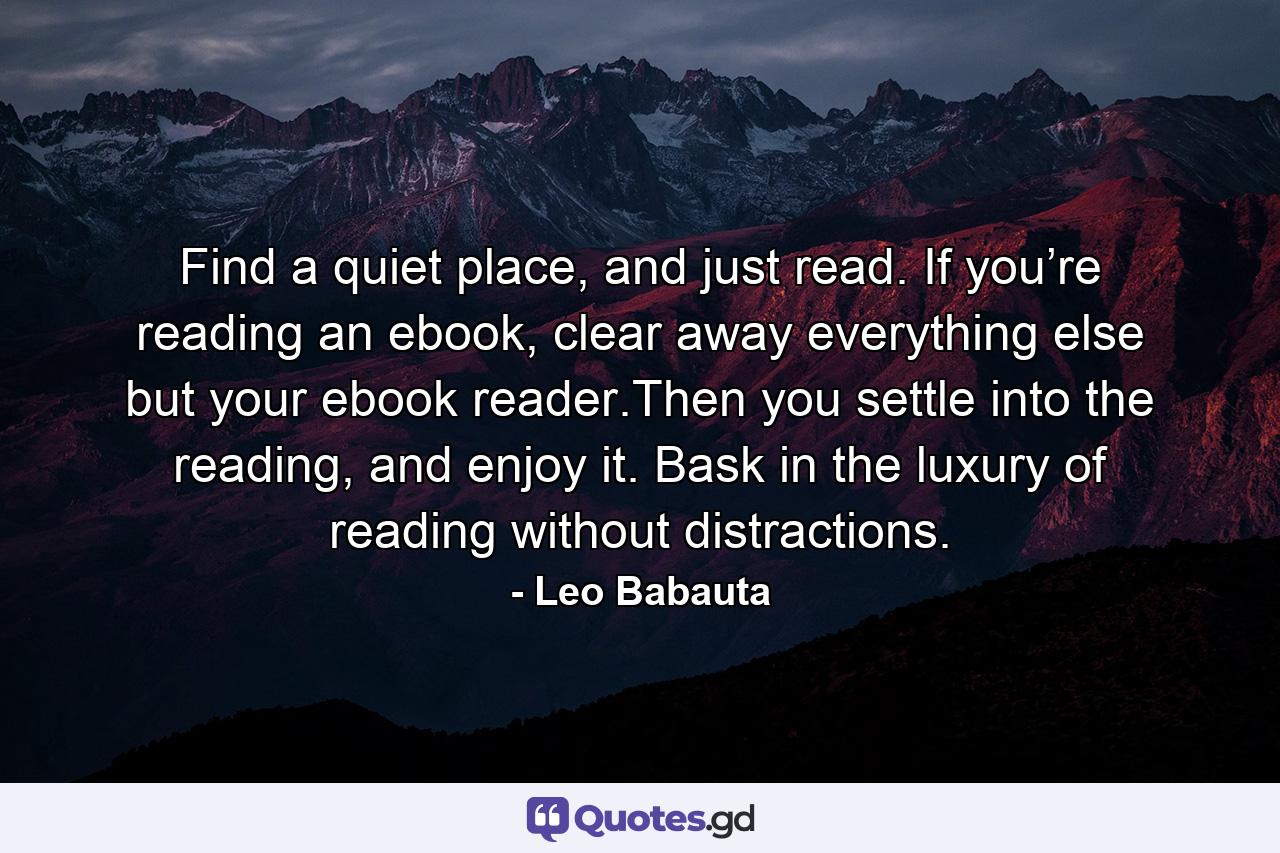 Find a quiet place, and just read. If you’re reading an ebook, clear away everything else but your ebook reader.Then you settle into the reading, and enjoy it. Bask in the luxury of reading without distractions. - Quote by Leo Babauta