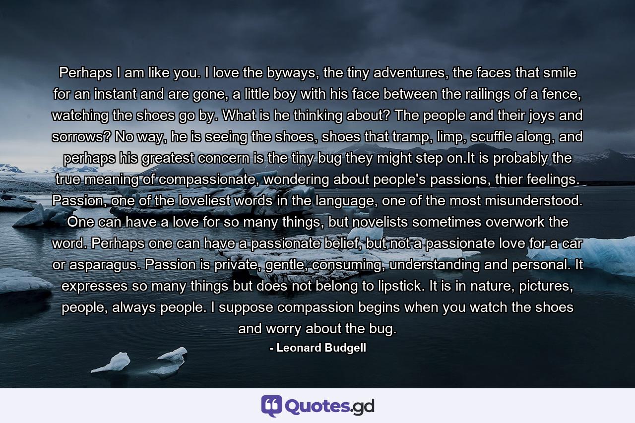 Perhaps I am like you. I love the byways, the tiny adventures, the faces that smile for an instant and are gone, a little boy with his face between the railings of a fence, watching the shoes go by. What is he thinking about? The people and their joys and sorrows? No way, he is seeing the shoes, shoes that tramp, limp, scuffle along, and perhaps his greatest concern is the tiny bug they might step on.It is probably the true meaning of compassionate, wondering about people's passions, thier feelings. Passion, one of the loveliest words in the language, one of the most misunderstood. One can have a love for so many things, but novelists sometimes overwork the word. Perhaps one can have a passionate belief, but not a passionate love for a car or asparagus. Passion is private, gentle, consuming, understanding and personal. It expresses so many things but does not belong to lipstick. It is in nature, pictures, people, always people. I suppose compassion begins when you watch the shoes and worry about the bug. - Quote by Leonard Budgell