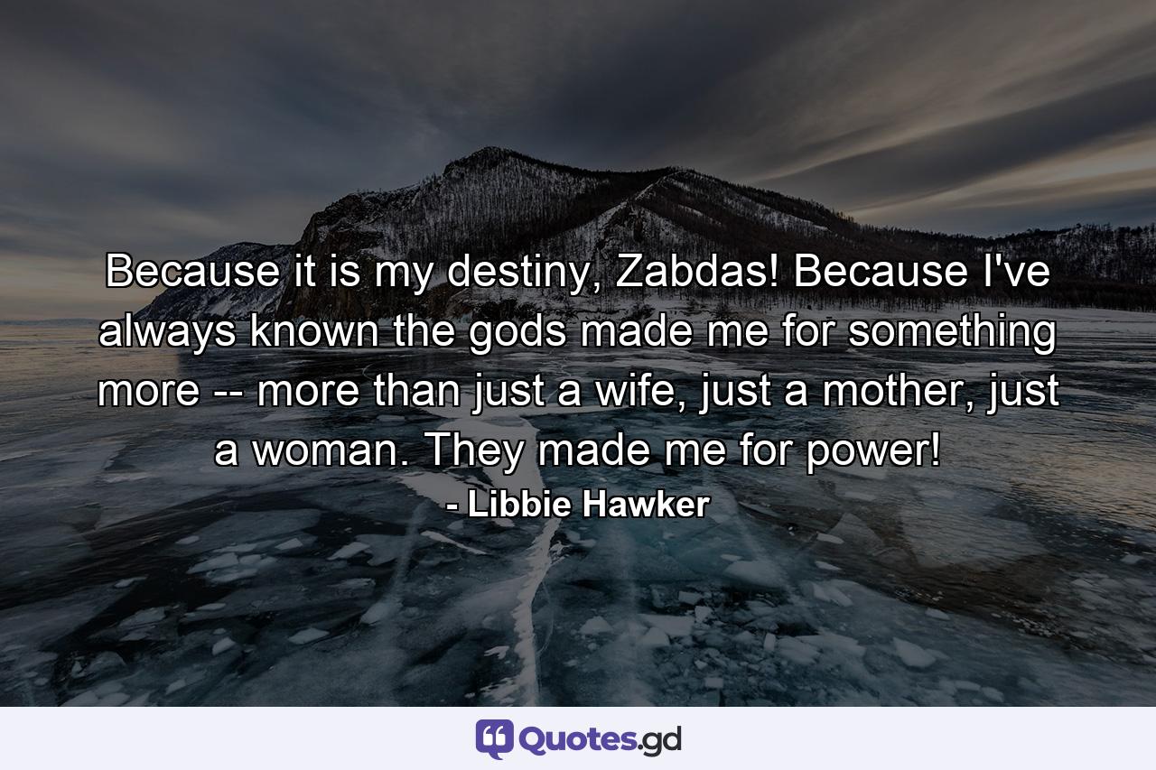 Because it is my destiny, Zabdas! Because I've always known the gods made me for something more -- more than just a wife, just a mother, just a woman. They made me for power! - Quote by Libbie Hawker