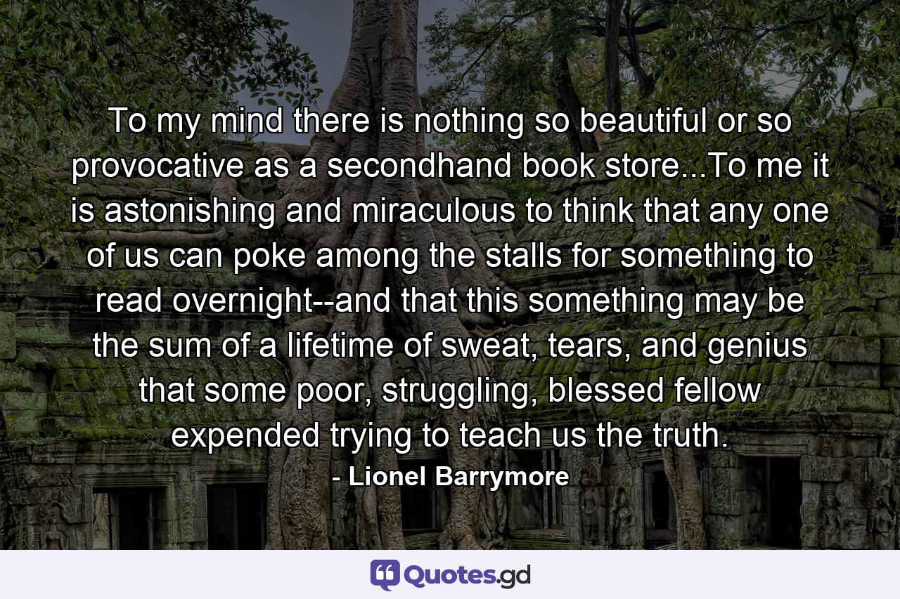 To my mind there is nothing so beautiful or so provocative as a secondhand book store...To me it is astonishing and miraculous to think that any one of us can poke among the stalls for something to read overnight--and that this something may be the sum of a lifetime of sweat, tears, and genius that some poor, struggling, blessed fellow expended trying to teach us the truth. - Quote by Lionel Barrymore