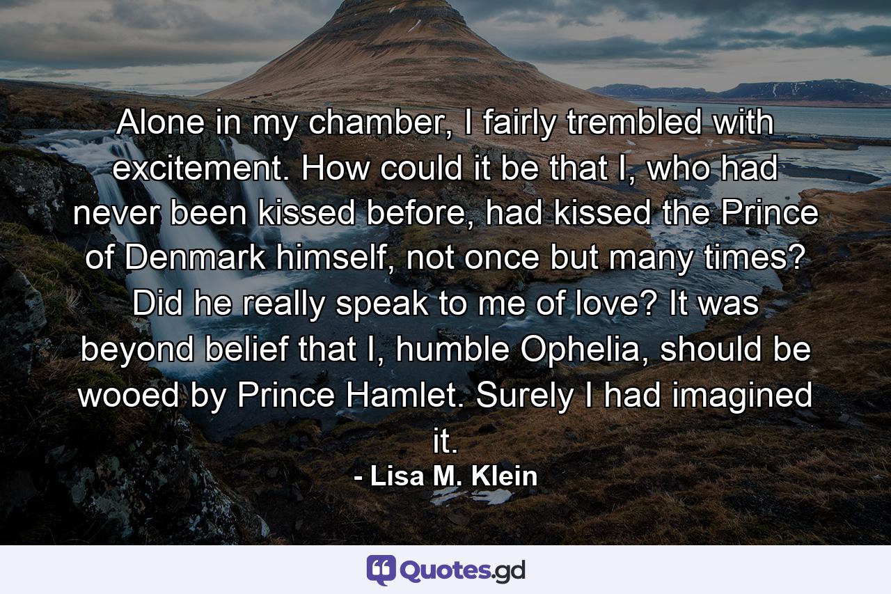 Alone in my chamber, I fairly trembled with excitement. How could it be that I, who had never been kissed before, had kissed the Prince of Denmark himself, not once but many times? Did he really speak to me of love? It was beyond belief that I, humble Ophelia, should be wooed by Prince Hamlet. Surely I had imagined it. - Quote by Lisa M. Klein