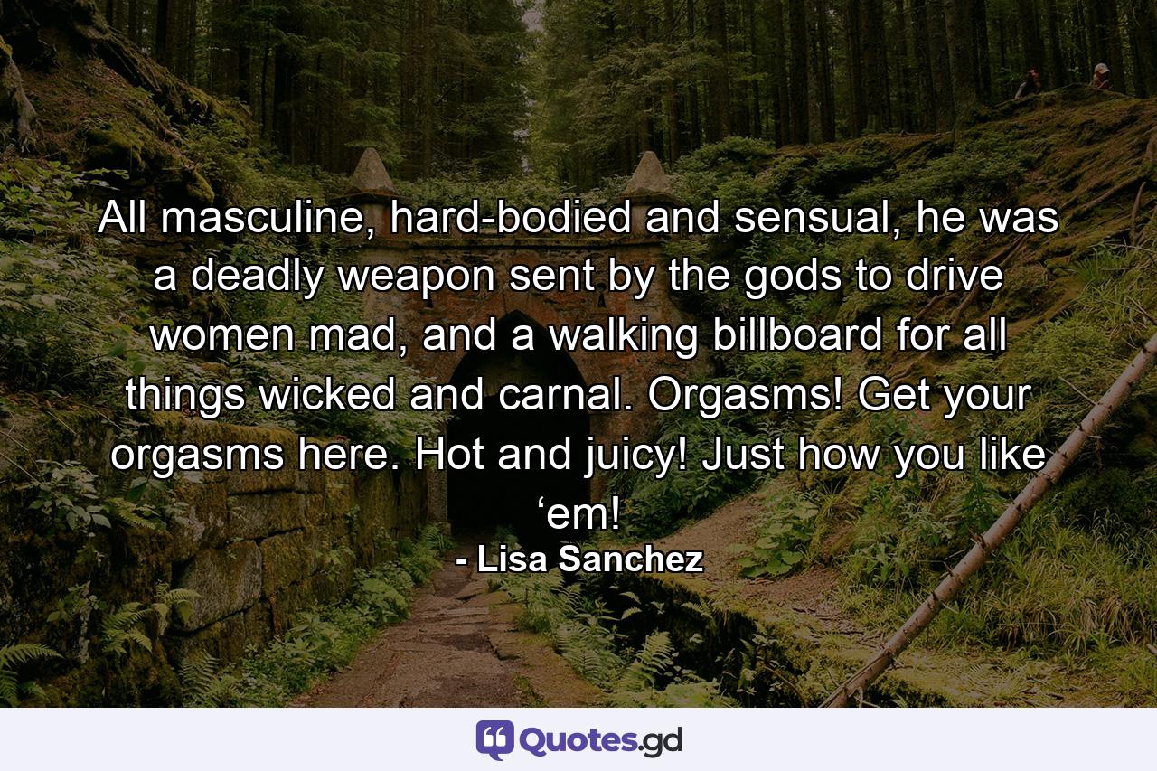 All masculine, hard-bodied and sensual, he was a deadly weapon sent by the gods to drive women mad, and a walking billboard for all things wicked and carnal. Orgasms! Get your orgasms here. Hot and juicy! Just how you like ‘em! - Quote by Lisa Sanchez