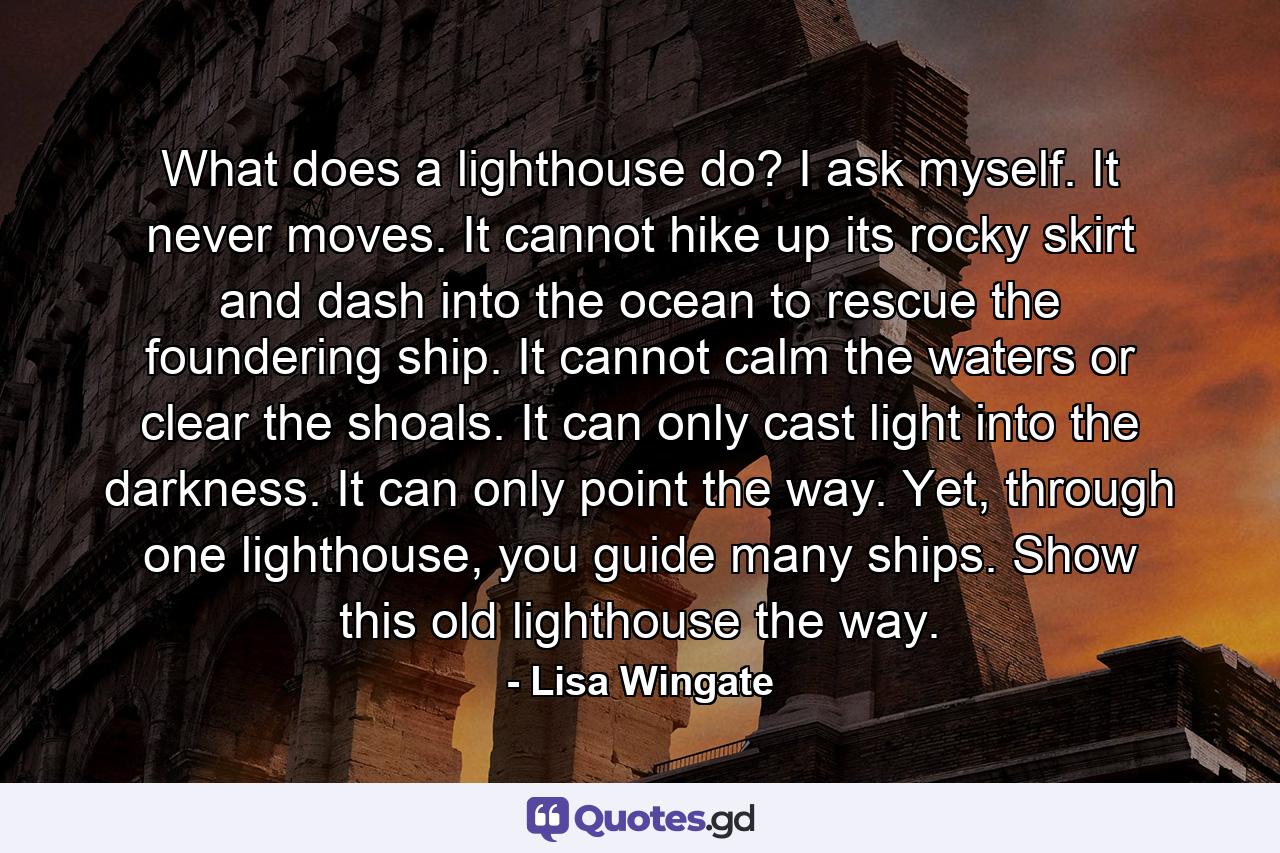 What does a lighthouse do? I ask myself. It never moves. It cannot hike up its rocky skirt and dash into the ocean to rescue the foundering ship. It cannot calm the waters or clear the shoals. It can only cast light into the darkness. It can only point the way. Yet, through one lighthouse, you guide many ships. Show this old lighthouse the way. - Quote by Lisa Wingate