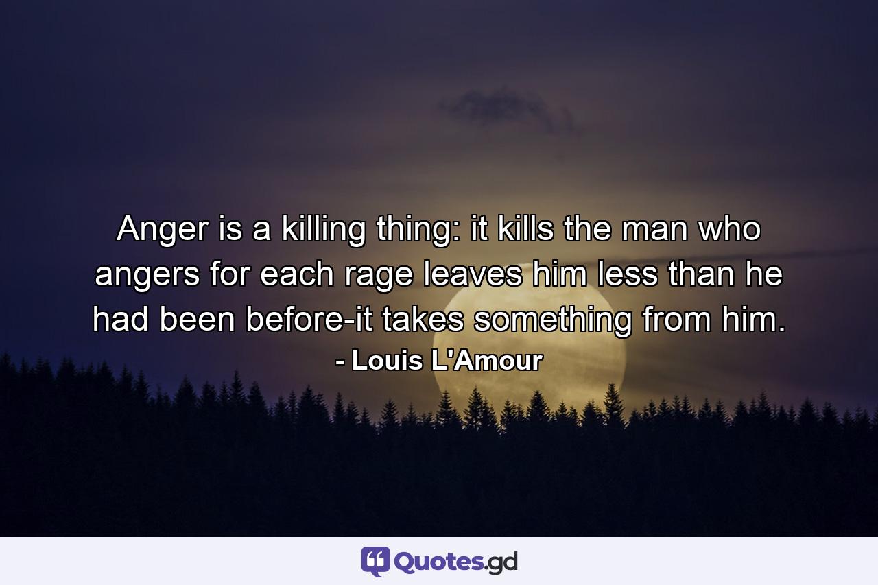 Anger is a killing thing: it kills the man who angers  for each rage leaves him less than he had been before-it takes something from him. - Quote by Louis L'Amour