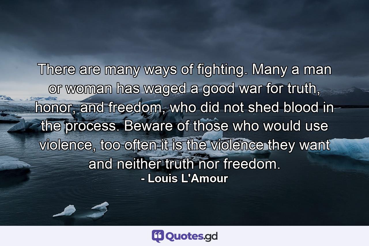 There are many ways of fighting. Many a man or woman has waged a good war for truth, honor, and freedom, who did not shed blood in the process. Beware of those who would use violence, too often it is the violence they want and neither truth nor freedom. - Quote by Louis L'Amour