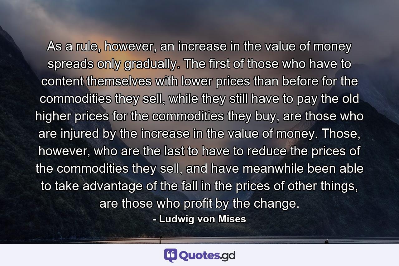 As a rule, however, an increase in the value of money spreads only gradually. The first of those who have to content themselves with lower prices than before for the commodities they sell, while they still have to pay the old higher prices for the commodities they buy, are those who are injured by the increase in the value of money. Those, however, who are the last to have to reduce the prices of the commodities they sell, and have meanwhile been able to take advantage of the fall in the prices of other things, are those who profit by the change. - Quote by Ludwig von Mises