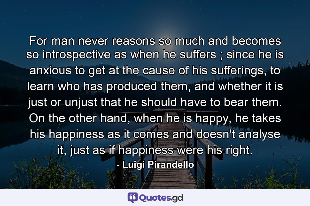 For man never reasons so much and becomes so introspective as when he suffers ; since he is anxious to get at the cause of his sufferings, to learn who has produced them, and whether it is just or unjust that he should have to bear them. On the other hand, when he is happy, he takes his happiness as it comes and doesn't analyse it, just as if happiness were his right. - Quote by Luigi Pirandello