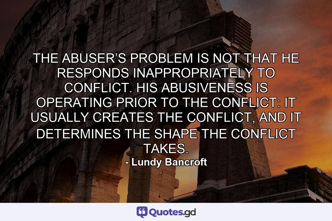 THE ABUSER’S PROBLEM IS NOT THAT HE RESPONDS INAPPROPRIATELY TO CONFLICT. HIS ABUSIVENESS IS OPERATING PRIOR TO THE CONFLICT: IT USUALLY CREATES THE CONFLICT, AND IT DETERMINES THE SHAPE THE CONFLICT TAKES. - Quote by Lundy Bancroft