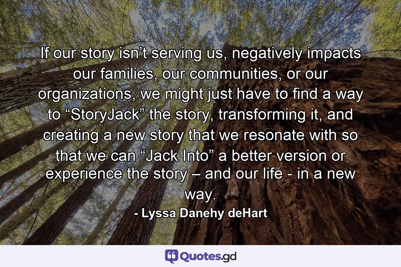 If our story isn’t serving us, negatively impacts our families, our communities, or our organizations, we might just have to find a way to “StoryJack” the story, transforming it, and creating a new story that we resonate with so that we can “Jack Into” a better version or experience the story – and our life - in a new way. - Quote by Lyssa Danehy deHart