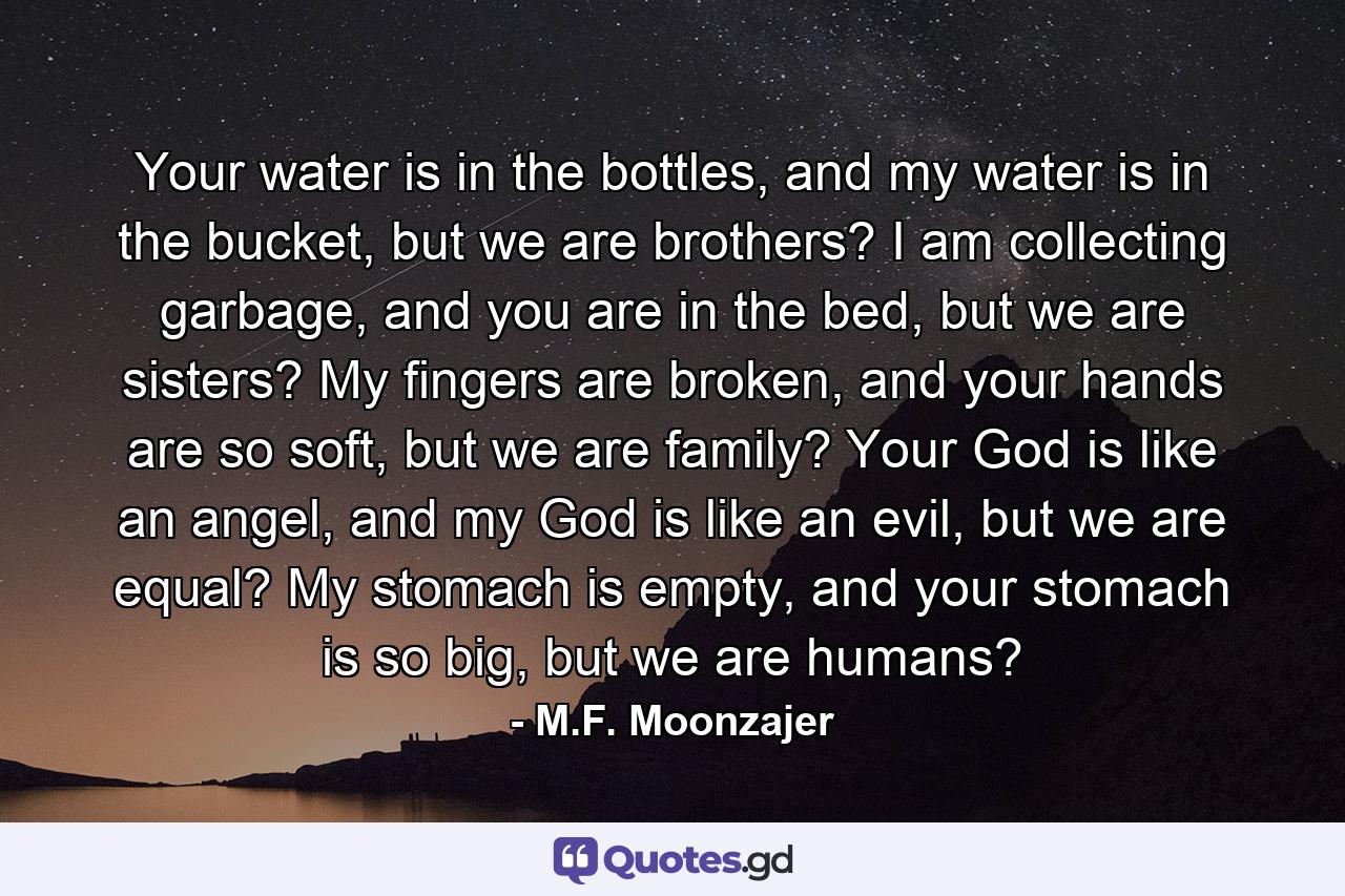 Your water is in the bottles, and my water is in the bucket, but we are brothers? I am collecting garbage, and you are in the bed, but we are sisters? My fingers are broken, and your hands are so soft, but we are family? Your God is like an angel, and my God is like an evil, but we are equal? My stomach is empty, and your stomach is so big, but we are humans? - Quote by M.F. Moonzajer