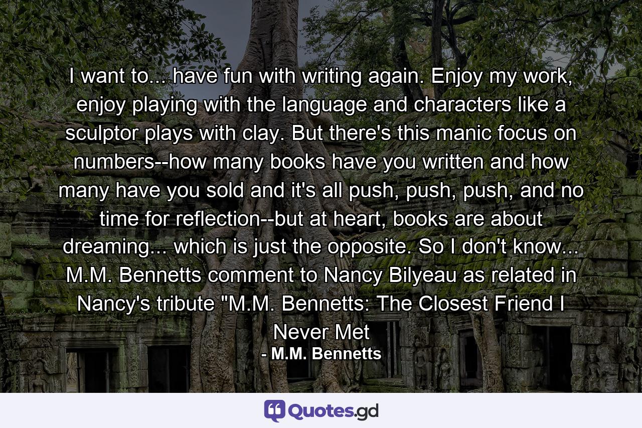 I want to... have fun with writing again. Enjoy my work, enjoy playing with the language and characters like a sculptor plays with clay. But there's this manic focus on numbers--how many books have you written and how many have you sold and it's all push, push, push, and no time for reflection--but at heart, books are about dreaming... which is just the opposite. So I don't know... M.M. Bennetts comment to Nancy Bilyeau as related in Nancy's tribute 