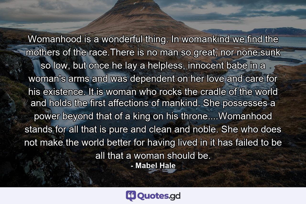 Womanhood is a wonderful thing. In womankind we find the mothers of the race.There is no man so great, nor none sunk so low, but once he lay a helpless, innocent babe in a woman's arms and was dependent on her love and care for his existence. It is woman who rocks the cradle of the world and holds the first affections of mankind. She possesses a power beyond that of a king on his throne....Womanhood stands for all that is pure and clean and noble. She who does not make the world better for having lived in it has failed to be all that a woman should be. - Quote by Mabel Hale