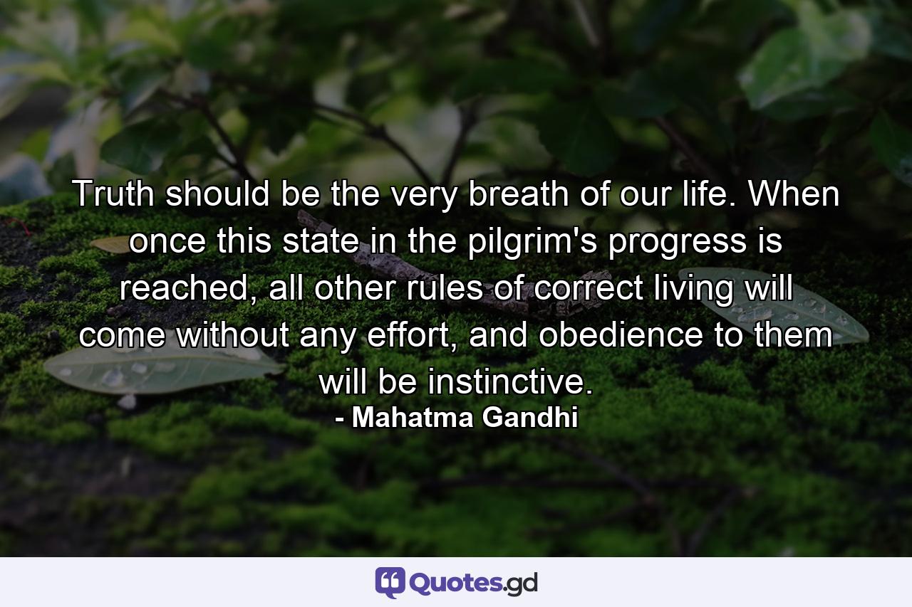 Truth should be the very breath of our life. When once this state in the pilgrim's progress is reached, all other rules of correct living will come without any effort, and obedience to them will be instinctive. - Quote by Mahatma Gandhi