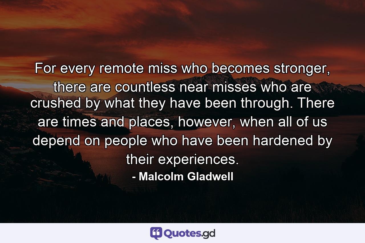 For every remote miss who becomes stronger, there are countless near misses who are crushed by what they have been through. There are times and places, however, when all of us depend on people who have been hardened by their experiences. - Quote by Malcolm Gladwell