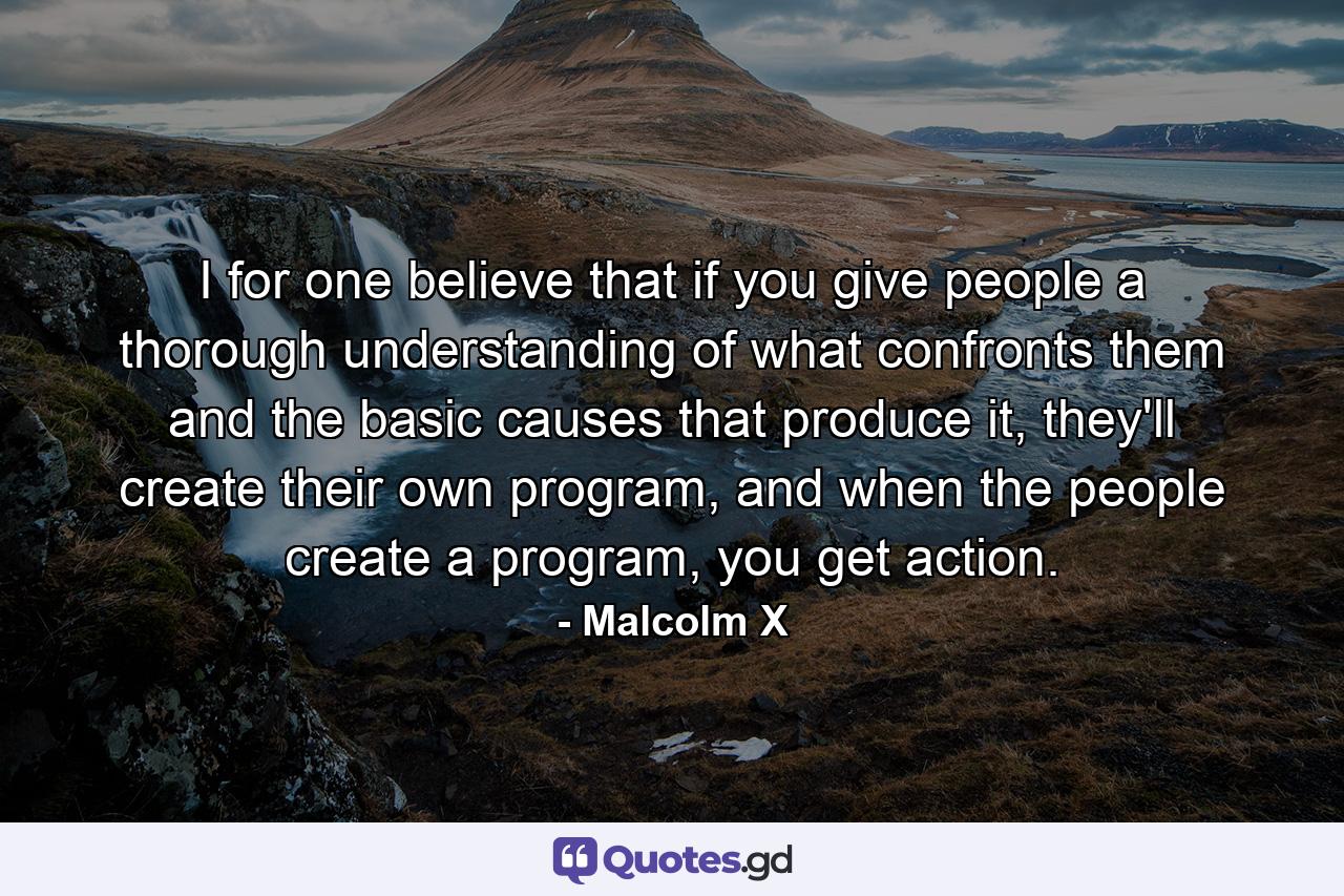 I for one believe that if you give people a thorough understanding of what confronts them and the basic causes that produce it, they'll create their own program, and when the people create a program, you get action. - Quote by Malcolm X