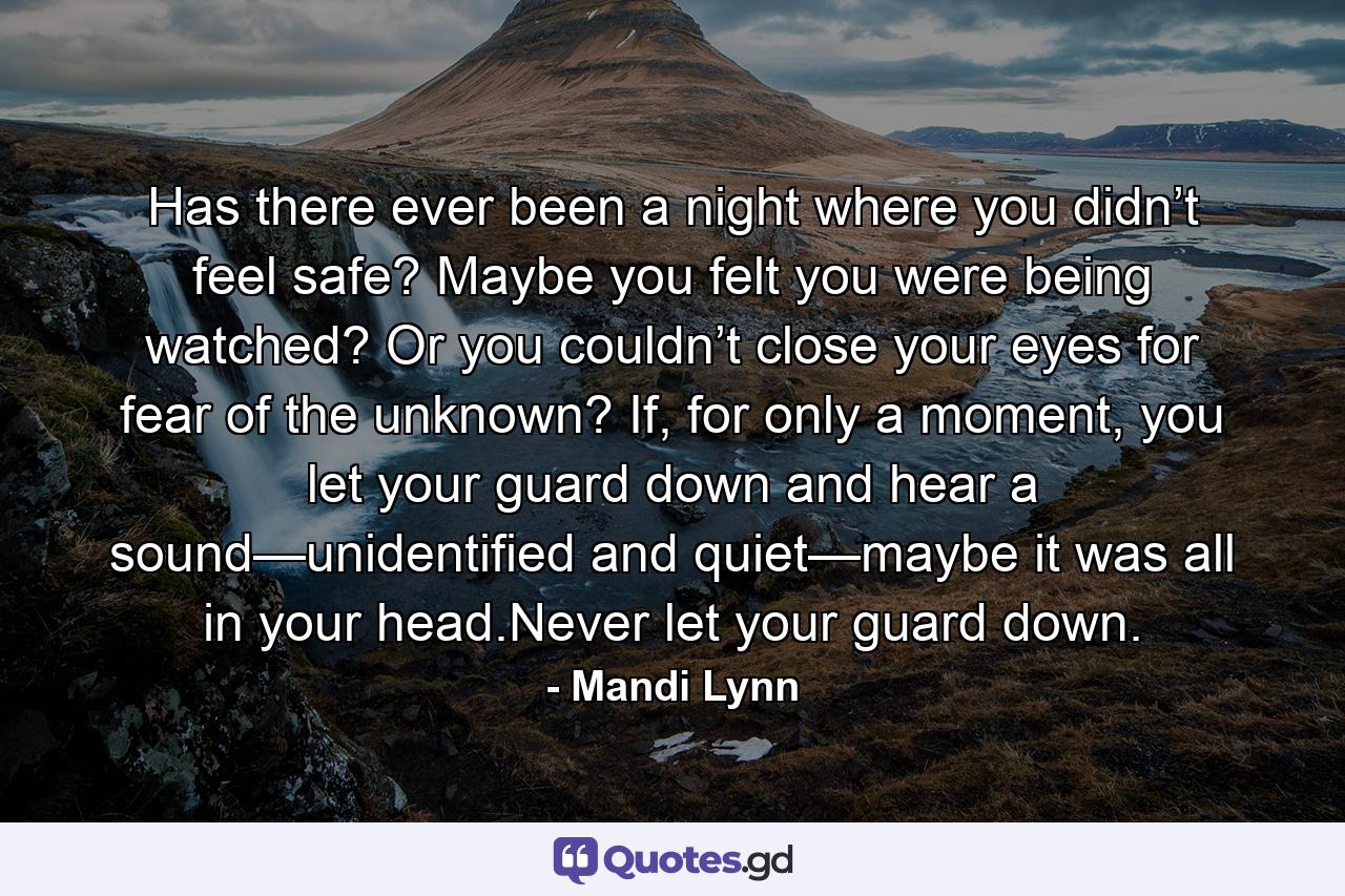 Has there ever been a night where you didn’t feel safe? Maybe you felt you were being watched? Or you couldn’t close your eyes for fear of the unknown? If, for only a moment, you let your guard down and hear a sound—unidentified and quiet—maybe it was all in your head.Never let your guard down. - Quote by Mandi Lynn