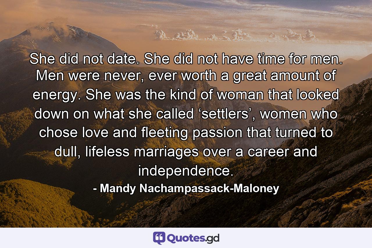 She did not date. She did not have time for men. Men were never, ever worth a great amount of energy. She was the kind of woman that looked down on what she called ‘settlers’, women who chose love and fleeting passion that turned to dull, lifeless marriages over a career and independence. - Quote by Mandy Nachampassack-Maloney