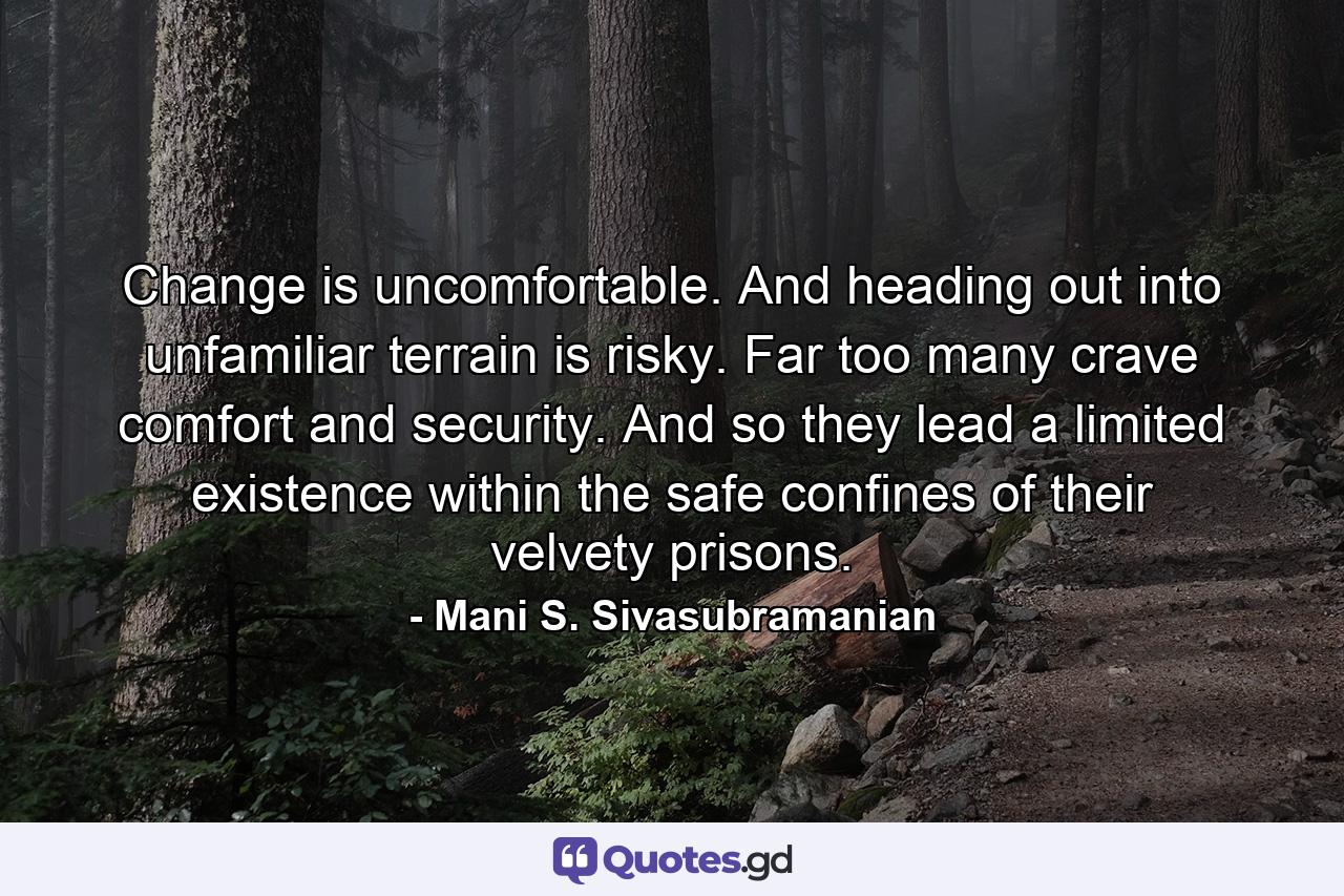 Change is uncomfortable. And heading out into unfamiliar terrain is risky. Far too many crave comfort and security. And so they lead a limited existence within the safe confines of their velvety prisons. - Quote by Mani S. Sivasubramanian